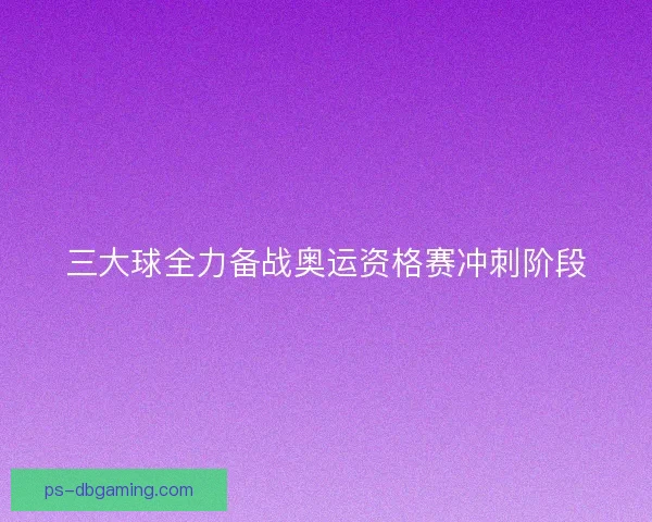 三大球全力备战奥运资格赛冲刺阶段
