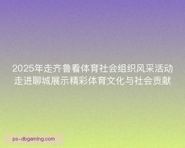 2025年走齐鲁看体育社会组织风采活动走进聊城展示精彩体育文化与社会贡献